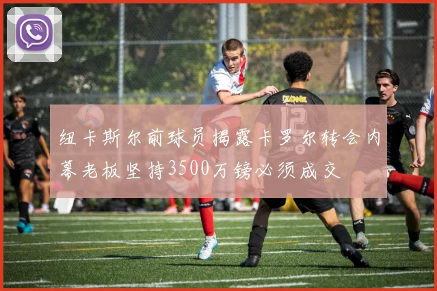纽卡斯尔前球员揭露卡罗尔转会内幕老板坚持3500万镑必须成交