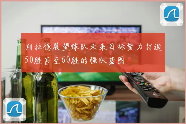 利拉德展望球队未来目标努力打造50胜甚至60胜的强队蓝图