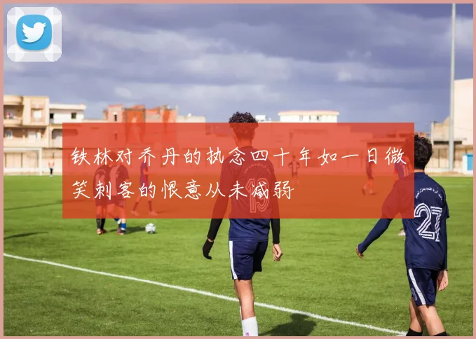 铁林对乔丹的执念四十年如一日微笑刺客的恨意从未减弱