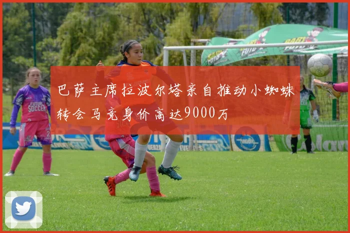 巴萨主席拉波尔塔亲自推动小蜘蛛转会马竞身价高达9000万
