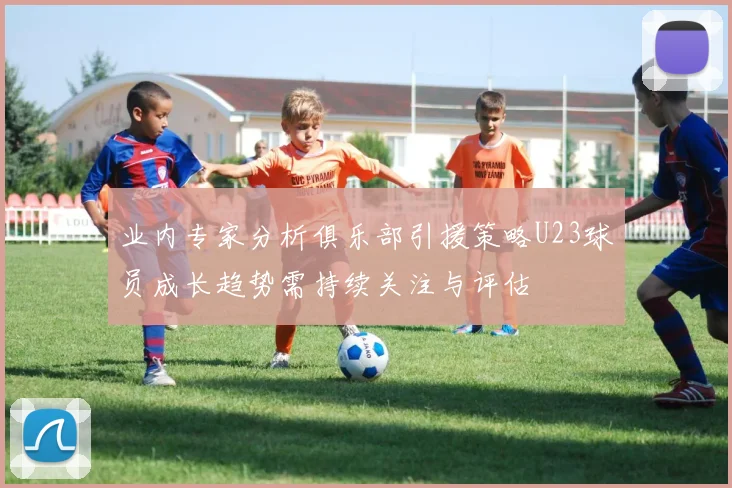 业内专家分析俱乐部引援策略U23球员成长趋势需持续关注与评估