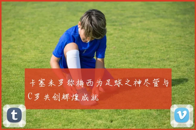 卡塞米罗称梅西为足球之神尽管与C罗共创辉煌成就