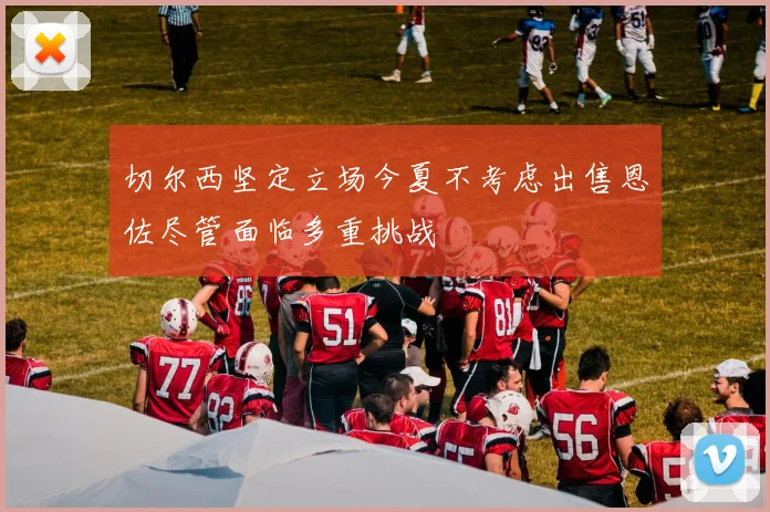 切尔西坚定立场今夏不考虑出售恩佐尽管面临多重挑战