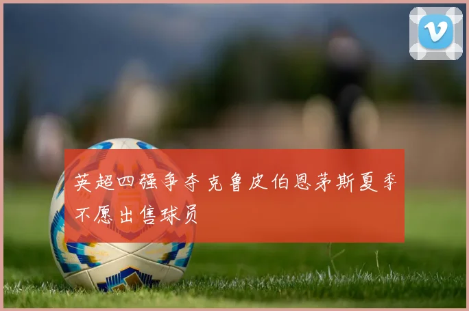 英超四强争夺克鲁皮伯恩茅斯夏季不愿出售球员