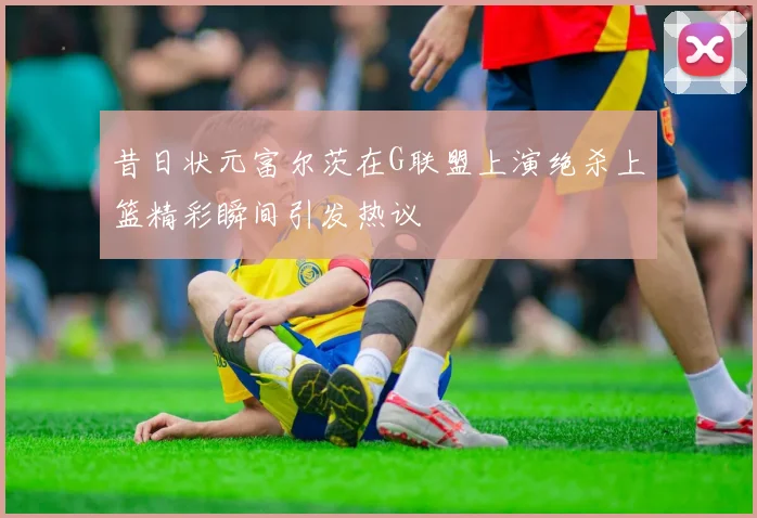 昔日状元富尔茨在G联盟上演绝杀上篮精彩瞬间引发热议