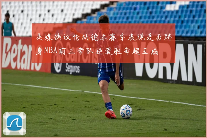 美媒热议伦纳德本赛季表现是否跻身NBA前三带队逆袭胜率超五成