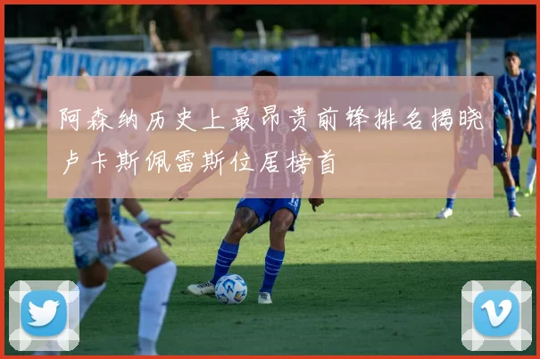 阿森纳历史上最昂贵前锋排名揭晓卢卡斯佩雷斯位居榜首