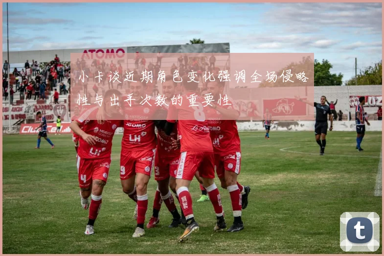 小卡谈近期角色变化强调全场侵略性与出手次数的重要性