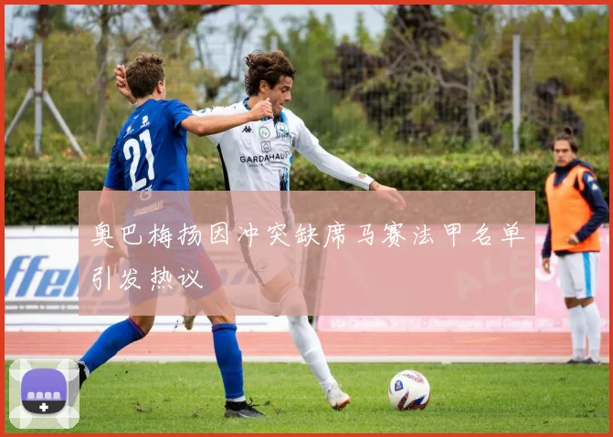 奥巴梅扬因冲突缺席马赛法甲名单引发热议