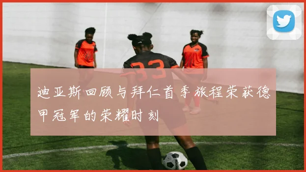 迪亚斯回顾与拜仁首季旅程荣获德甲冠军的荣耀时刻
