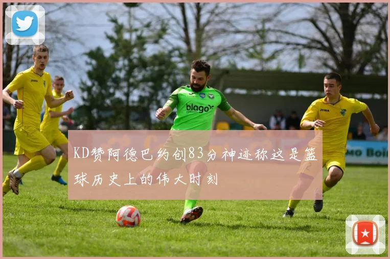 KD赞阿德巴约创83分神迹称这是篮球历史上的伟大时刻