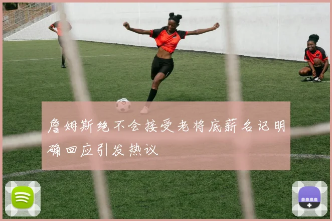 詹姆斯绝不会接受老将底薪名记明确回应引发热议
