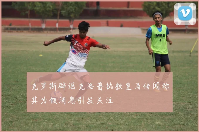 克罗斯辟谣克洛普执教皇马传闻称其为假消息引发关注