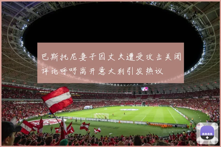 巴斯托尼妻子因丈夫遭受攻击关闭评论呼吁离开意大利引发热议