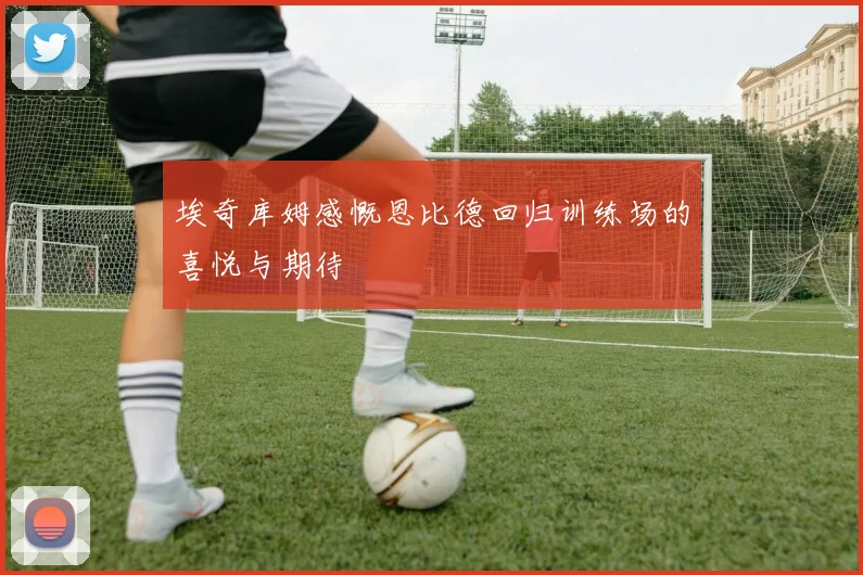 埃奇库姆感慨恩比德回归训练场的喜悦与期待
